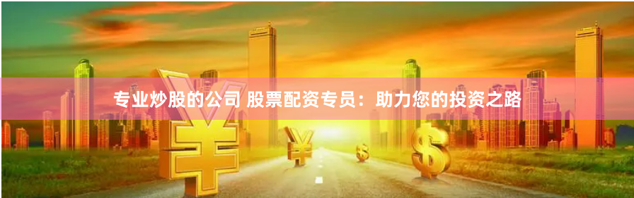 专业炒股的公司 股票配资专员：助力您的投资之路