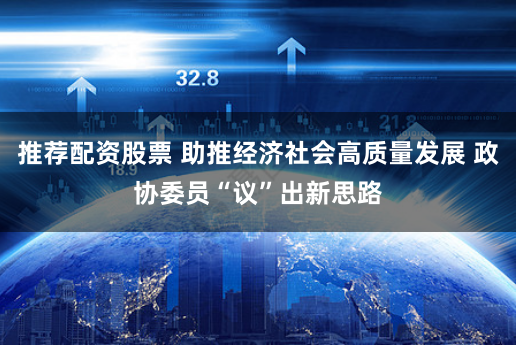 推荐配资股票 助推经济社会高质量发展 政协委员“议”出新思路