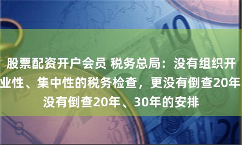 股票配资开户会员 税务总局：没有组织开展全国性、行业性、集中性的税务检查，更没有倒查20年、30年的安排
