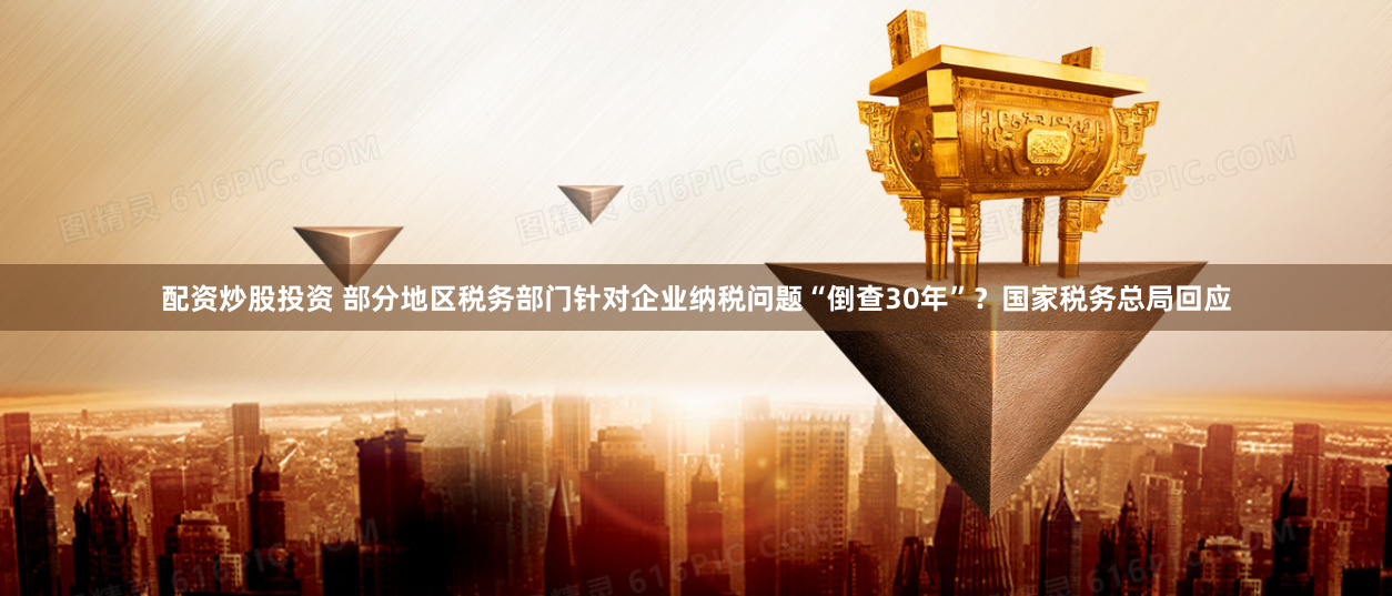配资炒股投资 部分地区税务部门针对企业纳税问题“倒查30年”？国家税务总局回应