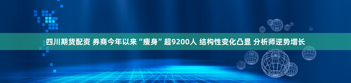 四川期货配资 券商今年以来“瘦身”超9200人 结构性变化凸显 分析师逆势增长
