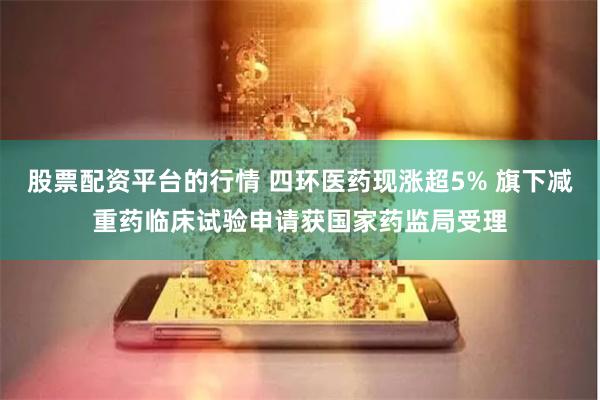 股票配资平台的行情 四环医药现涨超5% 旗下减重药临床试验申请获国家药监局受理