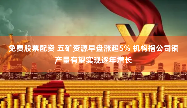 免费股票配资 五矿资源早盘涨超5% 机构指公司铜产量有望实现逐年增长