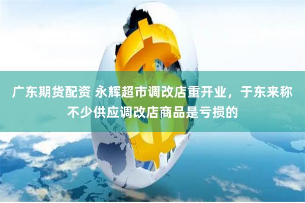 广东期货配资 永辉超市调改店重开业，于东来称不少供应调改店商品是亏损的