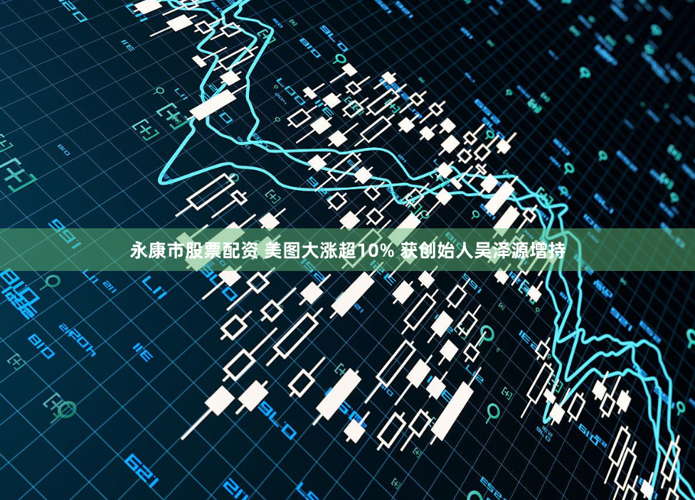 永康市股票配资 美图大涨超10% 获创始人吴泽源增持