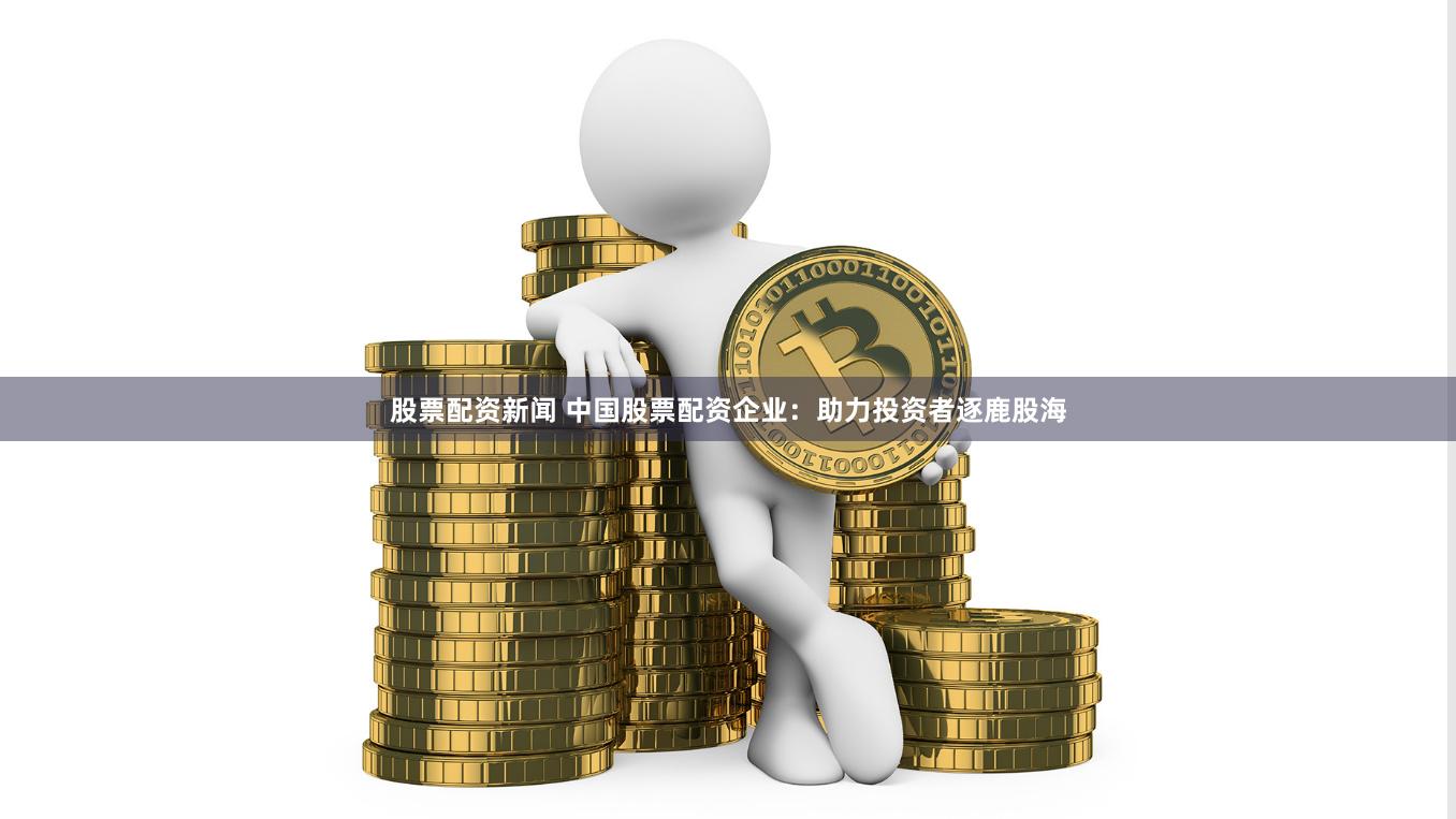 股票配资新闻 中国股票配资企业：助力投资者逐鹿股海