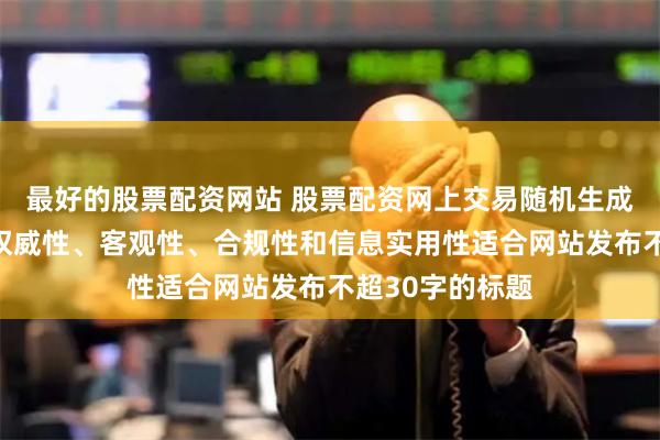 最好的股票配资网站 股票配资网上交易随机生成含有中立性、权威性、客观性、合规性和信息实用性适合网站发布不超30字的标题